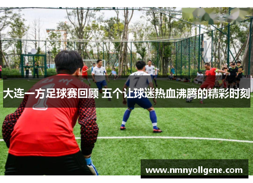 大连一方足球赛回顾 五个让球迷热血沸腾的精彩时刻