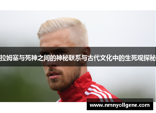拉姆塞与死神之间的神秘联系与古代文化中的生死观探秘