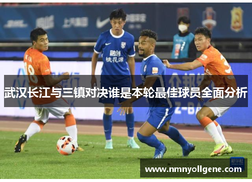 武汉长江与三镇对决谁是本轮最佳球员全面分析
