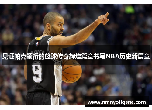 见证帕克领衔的篮球传奇辉煌篇章书写NBA历史新篇章