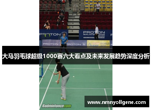 大马羽毛球超级1000赛六大看点及未来发展趋势深度分析